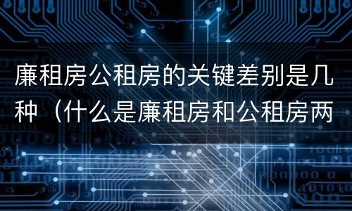 廉租房公租房的关键差别是几种（什么是廉租房和公租房两个有什么特点）
