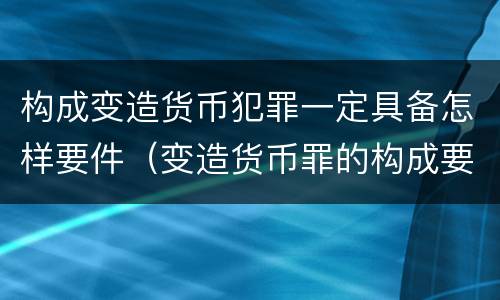 构成变造货币犯罪一定具备怎样要件（变造货币罪的构成要件）
