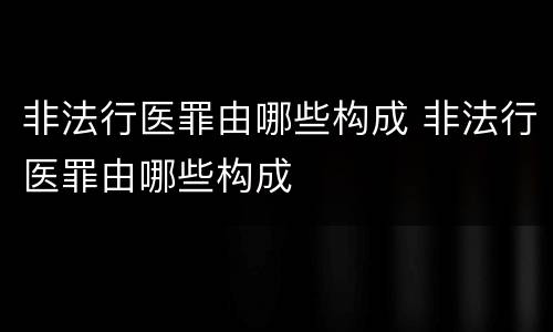 非法行医罪由哪些构成 非法行医罪由哪些构成
