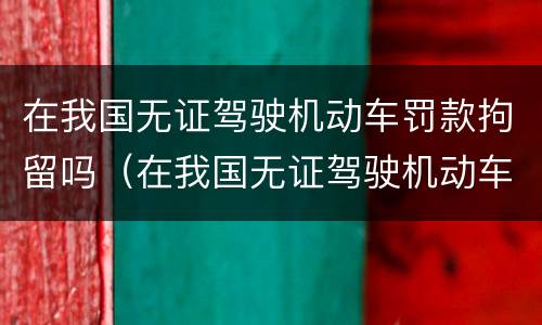 在我国无证驾驶机动车罚款拘留吗（在我国无证驾驶机动车罚款拘留吗）