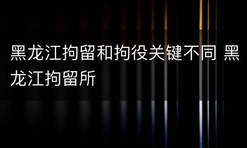 黑龙江拘留和拘役关键不同 黑龙江拘留所