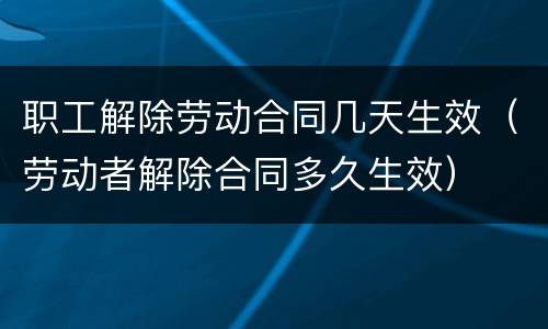职工解除劳动合同几天生效（劳动者解除合同多久生效）