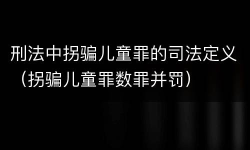 刑法中拐骗儿童罪的司法定义（拐骗儿童罪数罪并罚）