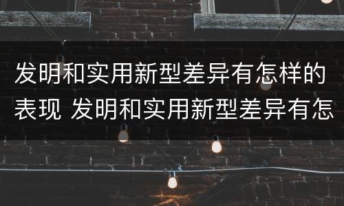 发明和实用新型差异有怎样的表现 发明和实用新型差异有怎样的表现形式