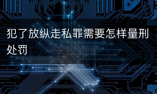 犯了放纵走私罪需要怎样量刑处罚