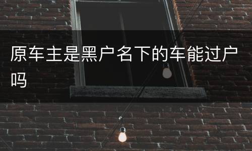 原车主是黑户名下的车能过户吗