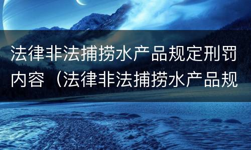 法律非法捕捞水产品规定刑罚内容（法律非法捕捞水产品规定刑罚内容包括）