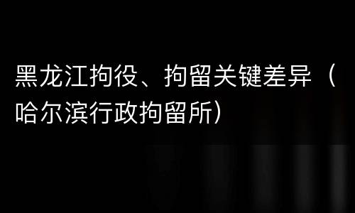 黑龙江拘役、拘留关键差异（哈尔滨行政拘留所）