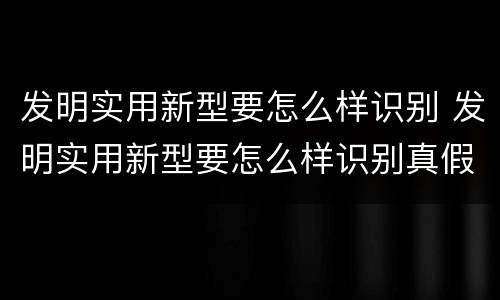 发明实用新型要怎么样识别 发明实用新型要怎么样识别真假