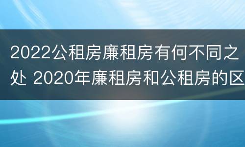 2022公租房廉租房有何不同之处 2020年廉租房和公租房的区别