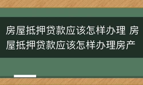 房屋抵押贷款应该怎样办理 房屋抵押贷款应该怎样办理房产证