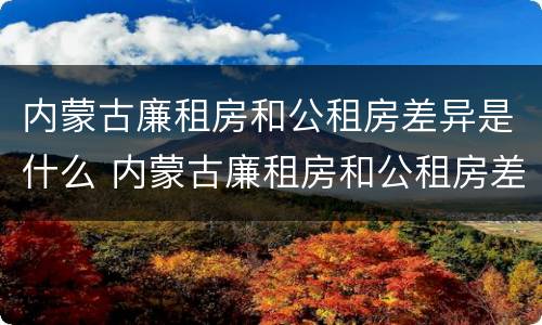 内蒙古廉租房和公租房差异是什么 内蒙古廉租房和公租房差异是什么原因