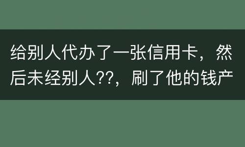 给别人代办了一张信用卡，然后未经别人??，刷了他的钱产生了逾期，给人家把钱还了，