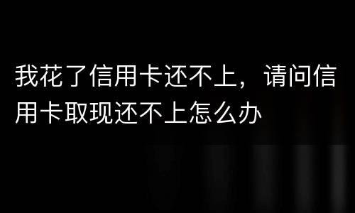 我花了信用卡还不上，请问信用卡取现还不上怎么办