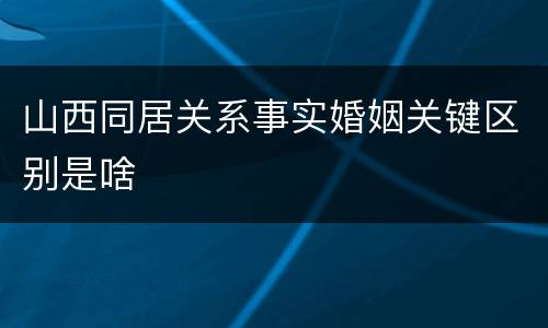 山西同居关系事实婚姻关键区别是啥