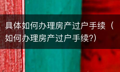 具体如何办理房产过户手续（如何办理房产过户手续?）