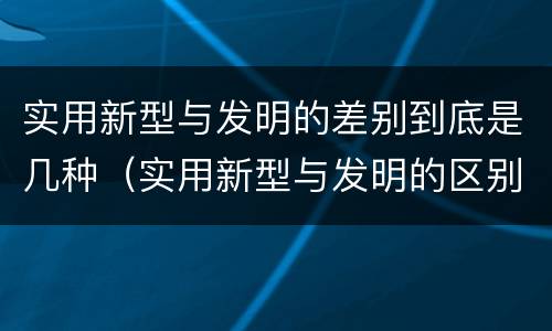 实用新型与发明的差别到底是几种（实用新型与发明的区别是什么）