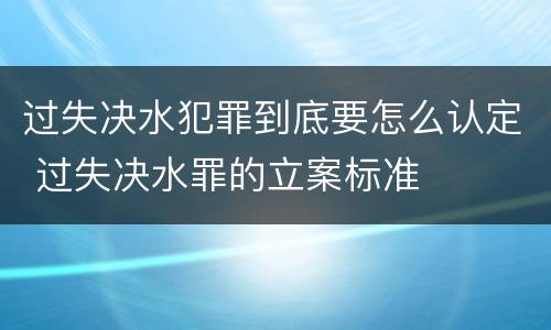 过失决水犯罪到底要怎么认定 过失决水罪的立案标准