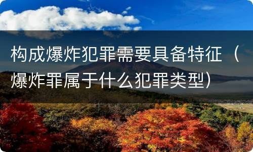 构成爆炸犯罪需要具备特征（爆炸罪属于什么犯罪类型）