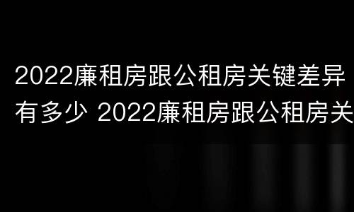 2022廉租房跟公租房关键差异有多少 2022廉租房跟公租房关键差异有多少呢