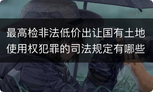 最高检非法低价出让国有土地使用权犯罪的司法规定有哪些主要内容