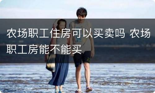 农场职工住房可以买卖吗 农场职工房能不能买