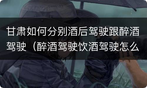 甘肃如何分别酒后驾驶跟醉酒驾驶（醉酒驾驶饮酒驾驶怎么区别）
