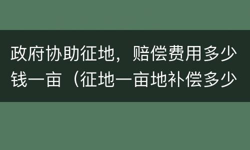 政府协助征地，赔偿费用多少钱一亩（征地一亩地补偿多少钱）