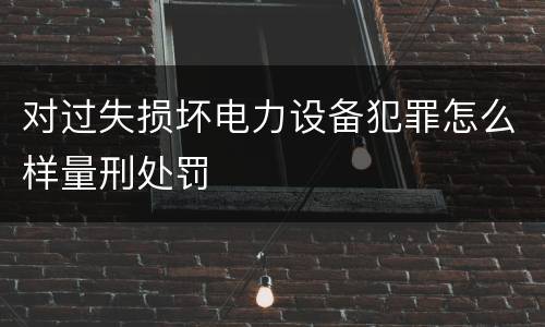 对过失损坏电力设备犯罪怎么样量刑处罚