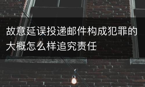 故意延误投递邮件构成犯罪的大概怎么样追究责任