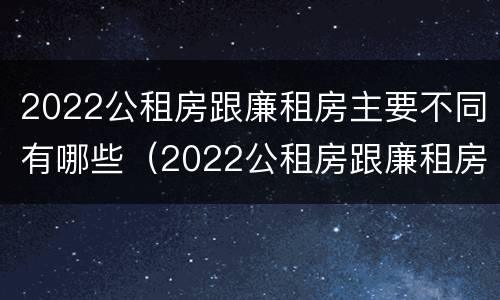 2022公租房跟廉租房主要不同有哪些（2022公租房跟廉租房主要不同有哪些区别）
