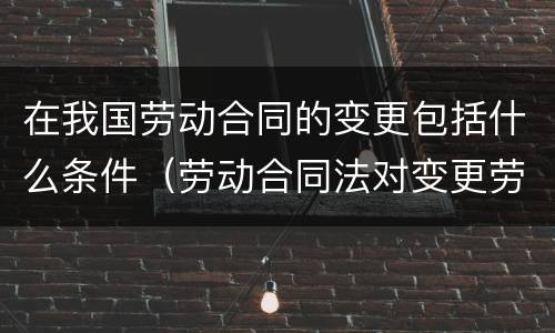 在我国劳动合同的变更包括什么条件（劳动合同法对变更劳动合同有怎样的规定）