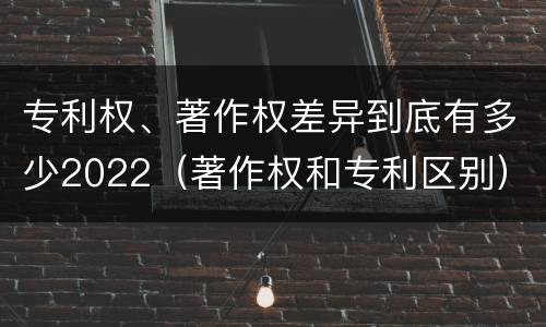 专利权、著作权差异到底有多少2022（著作权和专利区别）