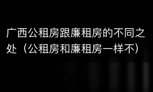 广西公租房跟廉租房的不同之处(公租房和廉租房一样不)