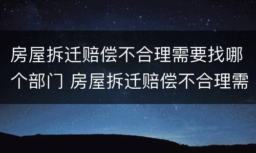 房屋拆迁赔偿不合理需要找哪个部门 房屋拆迁赔偿不合理需要找哪个部门解决
