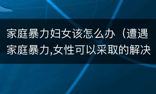 家庭暴力妇女该怎么办（遭遇家庭暴力,女性可以采取的解决办法有哪些?）