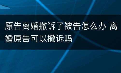 原告离婚撤诉了被告怎么办 离婚原告可以撤诉吗