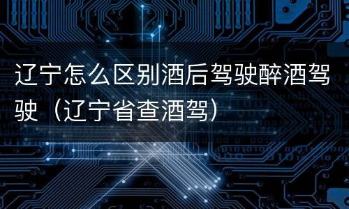 辽宁怎么区别酒后驾驶醉酒驾驶（辽宁省查酒驾）