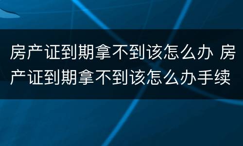 房产证到期拿不到该怎么办 房产证到期拿不到该怎么办手续