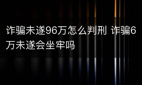 诈骗未遂96万怎么判刑 诈骗6万未遂会坐牢吗