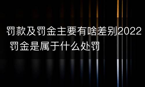 罚款及罚金主要有啥差别2022 罚金是属于什么处罚