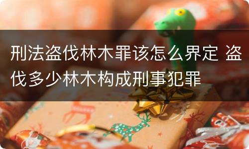 刑法盗伐林木罪该怎么界定 盗伐多少林木构成刑事犯罪