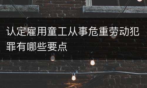 认定雇用童工从事危重劳动犯罪有哪些要点