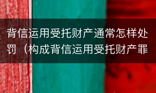 背信运用受托财产通常怎样处罚（构成背信运用受托财产罪的立案标准）