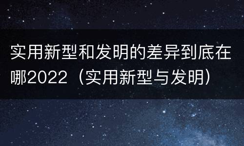 实用新型和发明的差异到底在哪2022（实用新型与发明）
