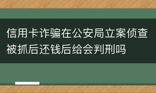 信用卡诈骗在公安局立案侦查被抓后还钱后给会判刑吗
