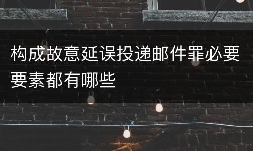构成故意延误投递邮件罪必要要素都有哪些