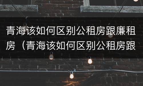 青海该如何区别公租房跟廉租房（青海该如何区别公租房跟廉租房呢）