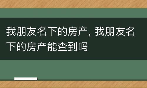 我朋友名下的房产, 我朋友名下的房产能查到吗