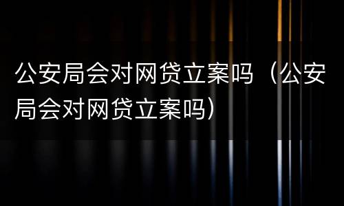 公安局会对网贷立案吗（公安局会对网贷立案吗）